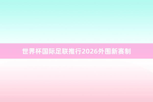 世界杯国际足联推行2026外围新赛制